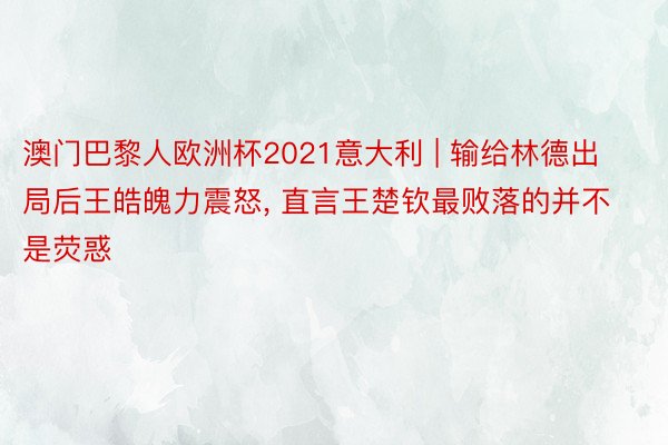 澳门巴黎人欧洲杯2021意大利 | 输给林德出局后王皓魄力震怒, 直言王楚钦最败落的并不是荧惑