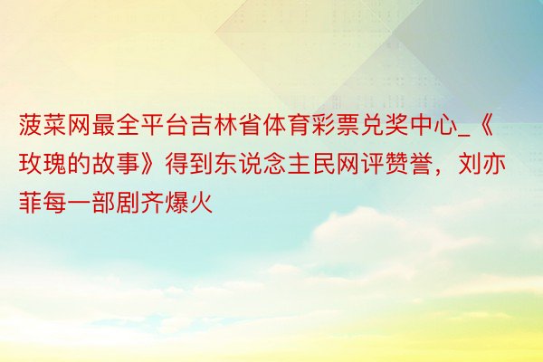 菠菜网最全平台吉林省体育彩票兑奖中心_《玫瑰的故事》得到东说念主民网评赞誉，刘亦菲每一部剧齐爆火