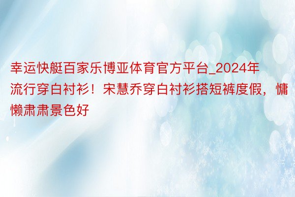 幸运快艇百家乐博亚体育官方平台_2024年流行穿白衬衫！宋慧乔穿白衬衫搭短裤度假，慵懒肃肃景色好