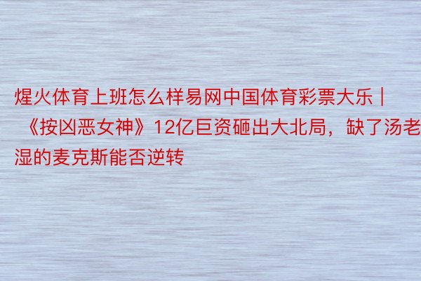 煋火体育上班怎么样易网中国体育彩票大乐 | 《按凶恶女神》12亿巨资砸出大北局，缺了汤老湿的麦克斯能否逆转