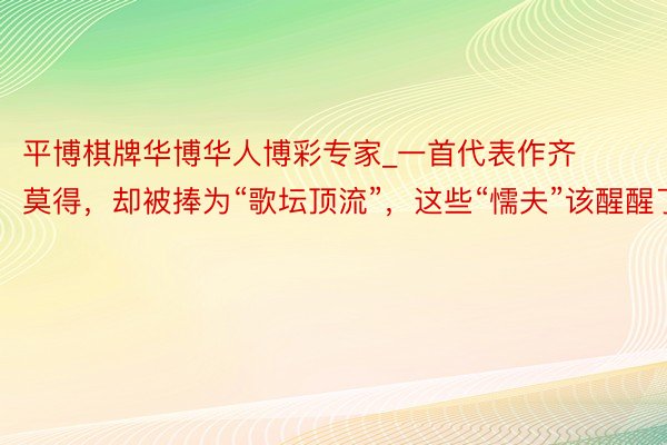 平博棋牌华博华人博彩专家_一首代表作齐莫得，却被捧为“歌坛顶流”，这些“懦夫”该醒醒了