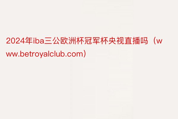 2024年iba三公欧洲杯冠军杯央视直播吗（www.betroyalclub.com）