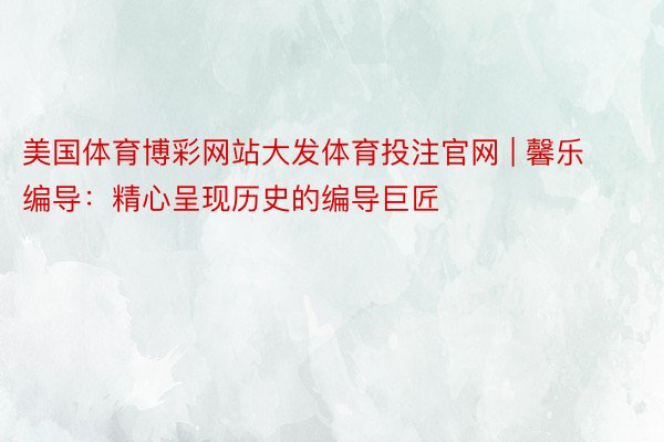 美国体育博彩网站大发体育投注官网 | 馨乐编导：精心呈现历史的编导巨匠