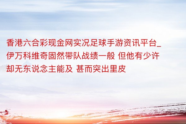 香港六合彩现金网实况足球手游资讯平台_伊万科维奇固然带队战绩一般 但他有少许却无东说念主能及 甚而突出里皮