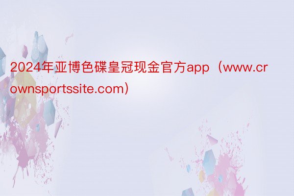 2024年亚博色碟皇冠现金官方app（www.crownsportssite.com）