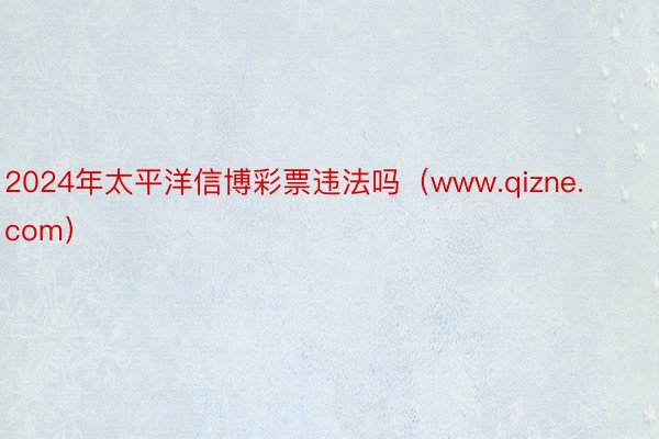 2024年太平洋信博彩票违法吗（www.qizne.com）