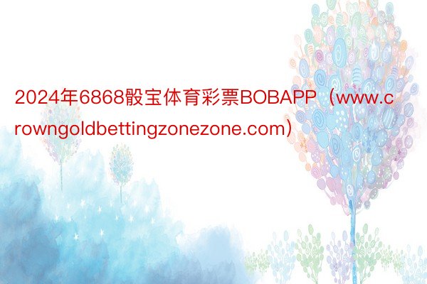 2024年6868骰宝体育彩票BOBAPP（www.crowngoldbettingzonezone.com）