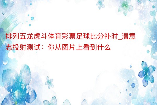 排列五龙虎斗体育彩票足球比分补时_潜意志投射测试：你从图片上看到什么