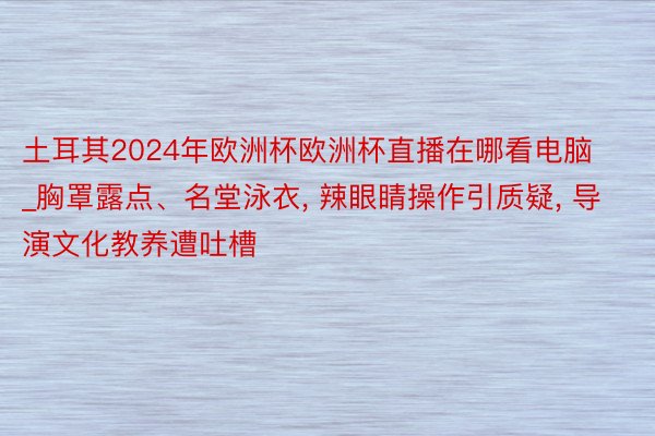 土耳其2024年欧洲杯欧洲杯直播在哪看电脑_胸罩露点、名堂泳衣, 辣眼睛操作引质疑, 导演文化教养遭吐槽