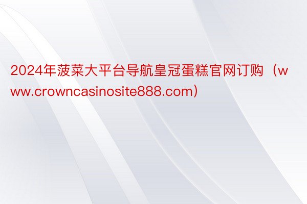 2024年菠菜大平台导航皇冠蛋糕官网订购（www.crowncasinosite888.com）