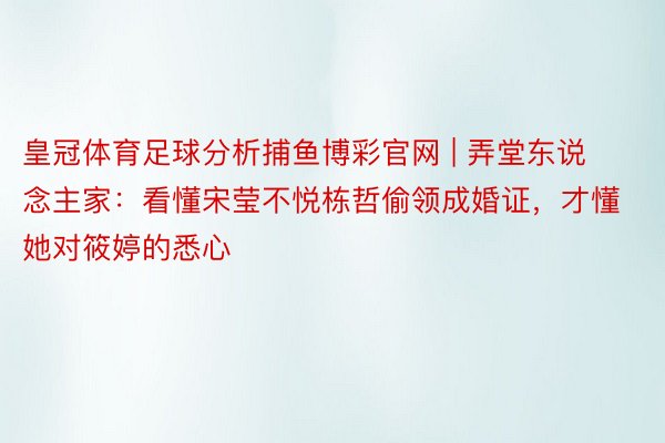 皇冠体育足球分析捕鱼博彩官网 | 弄堂东说念主家：看懂宋莹不悦栋哲偷领成婚证，才懂她对筱婷的悉心