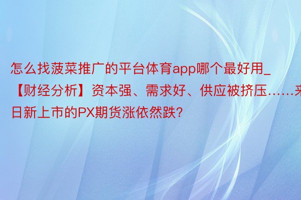 怎么找菠菜推广的平台体育app哪个最好用_【财经分析】资本强、需求好、供应被挤压……来日新上市的PX期货涨依然跌？