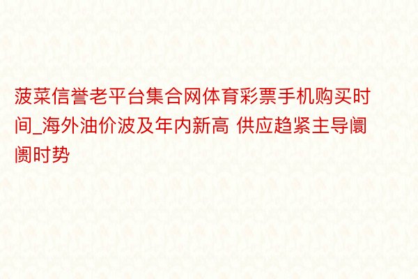 菠菜信誉老平台集合网体育彩票手机购买时间_海外油价波及年内新高 供应趋紧主导阛阓时势