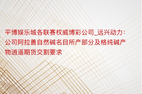 平博娱乐城各联赛权威博彩公司_远兴动力：公司阿拉善自然碱名目所产部分及格纯碱产物逍遥期货交割要求