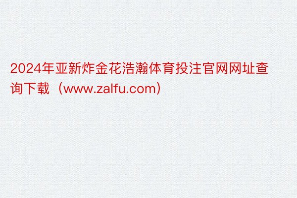 2024年亚新炸金花浩瀚体育投注官网网址查询下载（www.zalfu.com）