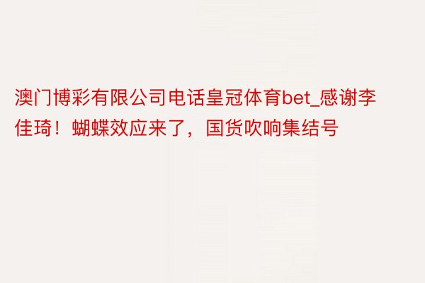 澳门博彩有限公司电话皇冠体育bet_感谢李佳琦！蝴蝶效应来了，国货吹响集结号