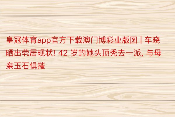 皇冠体育app官方下载澳门博彩业版图 | 车晓晒出茕居现状! 42 岁的她头顶秃去一派, 与母亲玉石俱摧