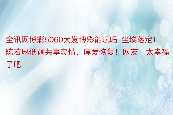 全讯网博彩5060大发博彩能玩吗_尘埃落定！陈若琳低调共享恋情，厚爱恢复！网友：太幸福了吧