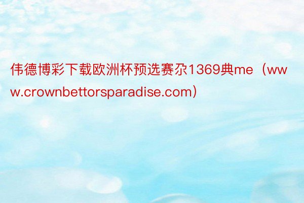 伟德博彩下载欧洲杯预选赛尕1369典me（www.crownbettorsparadise.com）