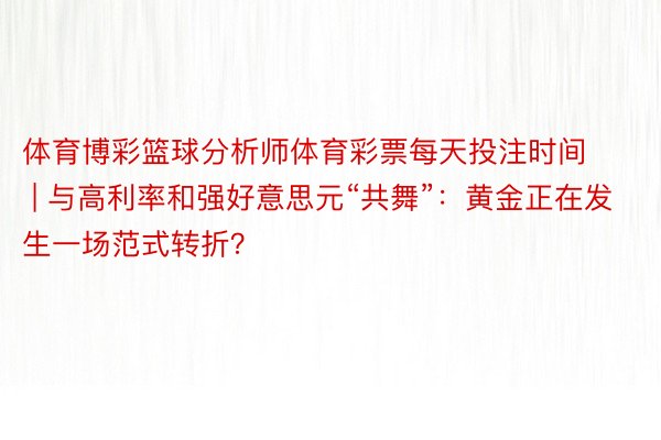 体育博彩篮球分析师体育彩票每天投注时间 | 与高利率和强好意思元“共舞”：黄金正在发生一场范式转折？