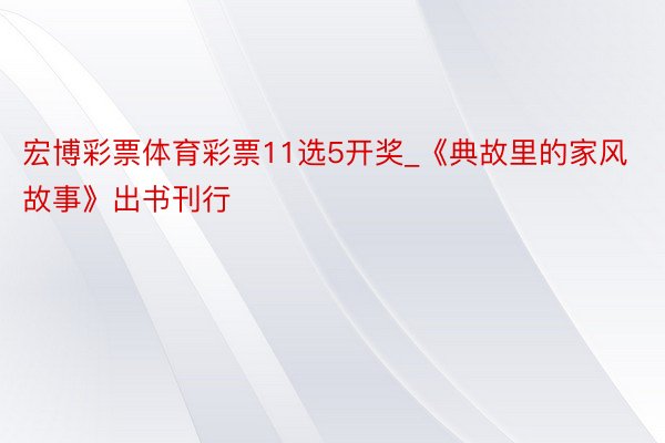 宏博彩票体育彩票11选5开奖_《典故里的家风故事》出书刊行