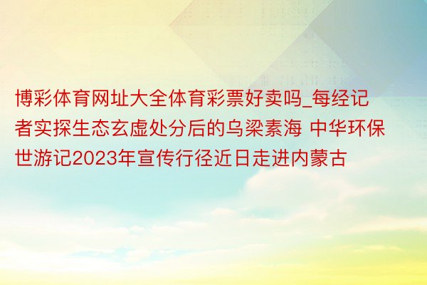 博彩体育网址大全体育彩票好卖吗_每经记者实探生态玄虚处分后的乌梁素海 中华环保世游记2023年宣传行径近日走进内蒙古