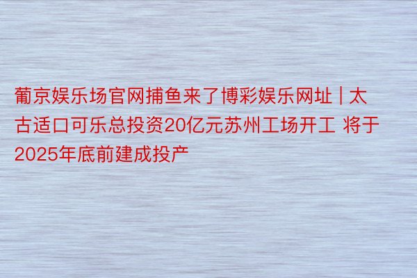 葡京娱乐场官网捕鱼来了博彩娱乐网址 | 太古适口可乐总投资20亿元苏州工场开工 将于2025年底前建成投产