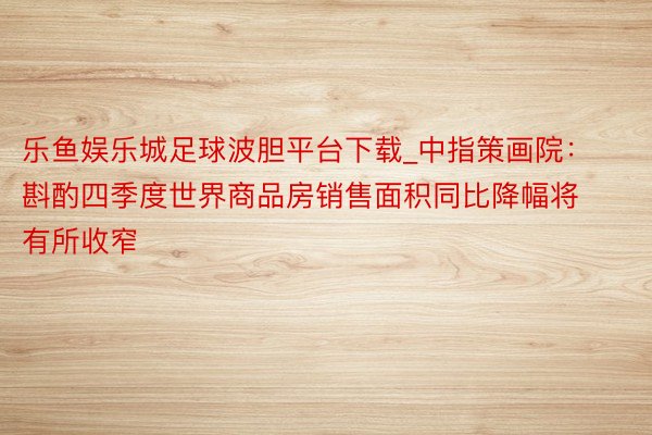乐鱼娱乐城足球波胆平台下载_中指策画院:斟酌四季度世界商品房销售面积同比降幅将有所收窄