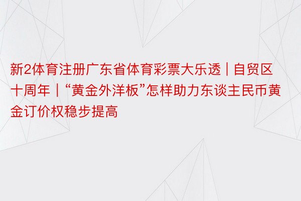 新2体育注册广东省体育彩票大乐透 | 自贸区十周年|“黄金外洋板”怎样助力东谈主民币黄金订价权稳步提高