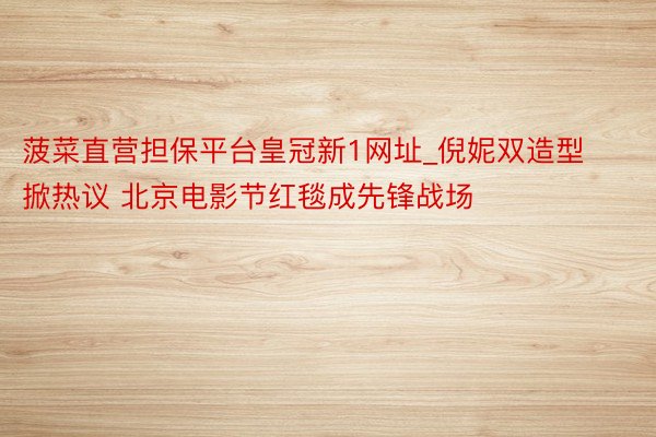 菠菜直营担保平台皇冠新1网址_倪妮双造型掀热议 北京电影节红毯成先锋战场