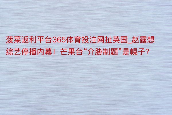 菠菜返利平台365体育投注网扯英国_赵露想综艺停播内幕!芒果台“介胁制题”是幌子?