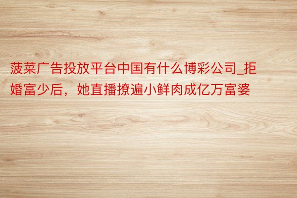 菠菜广告投放平台中国有什么博彩公司_拒婚富少后,她直播撩遍小鲜肉成亿万富婆