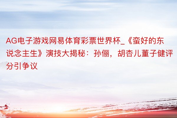 AG电子游戏网易体育彩票世界杯_《蛮好的东说念主生》演技大揭秘:孙俪,胡杏儿董子健评分引争议