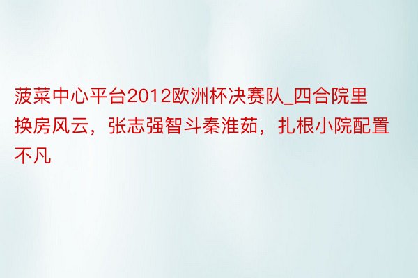 菠菜中心平台2012欧洲杯决赛队_四合院里换房风云,张志强智斗秦淮茹,扎根小院配置不凡